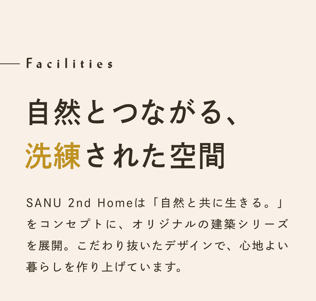Facilities 自然とつながる、洗練された空間。SANU 2nd Homeは「自然と共に生きる。」をコンセプトに、オリジナルの建築シリーズを展開。こだわり抜いたデザインで、心地よい暮らしを作り上げています。