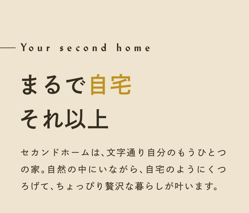 Your second home まるで自宅 それ以上。セカンドホームは、文字通り自分のもうひとつのお家。自然の中にいながら、自宅のようにくつろげて、ちょっぴり贅沢な暮らしが叶います。