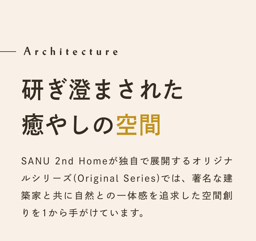 Architecture 研ぎ澄まされた 癒やしの空間。SANUが独自で展開するオリジナルシリーズ(Original Series)では、著名な建築家と共に自然との一体感を追求した空間創りを1から手がけています。