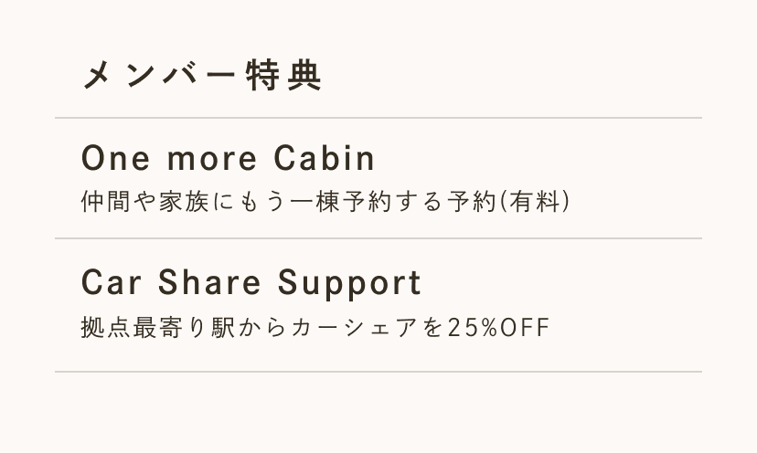 メンバー特典 One more Cabin 仲間や家族にもう一棟予約する予約(有料)。Last One Mile 拠点最寄り駅からカーシェアを25%OFF