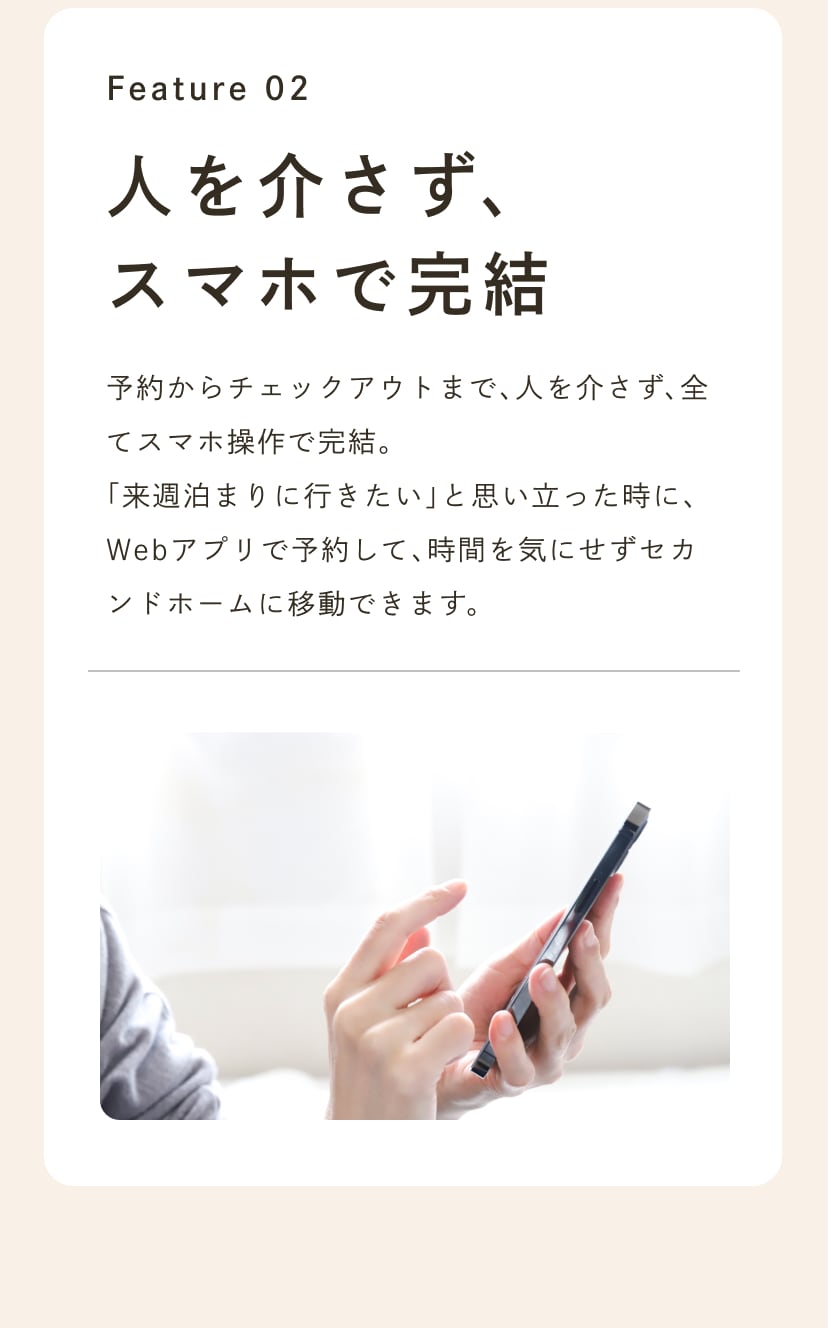 Feature 02 人を介さず、スマホで完結。予約からチェックアウトまで、人を介さず、全てスマホ操作で完結。「来週サヌに行きたいなぁ」と思い立った時に、Webアプリで予約して、時間を気にせずセカンドホームに移動できます。