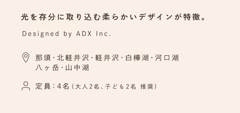 Original Series 記念すべき第一弾。光を存分に取り込む柔らかいデザインが特徴。Designed by ADX Inc. 場所：那須・北軽井沢・軽井沢・白樺湖・河口湖 八ヶ岳・山中湖。定員：4名（大人2名、子ども2名 推奨）