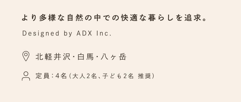 より多様な自然の中での快適な暮らしを追求。Designed by ADX Inc. 場所：北軽井沢・白馬・南アルプス・八ヶ岳・河口湖・ニセコ・蓼科。定員：4名（大人2名、子ども2名 推奨）